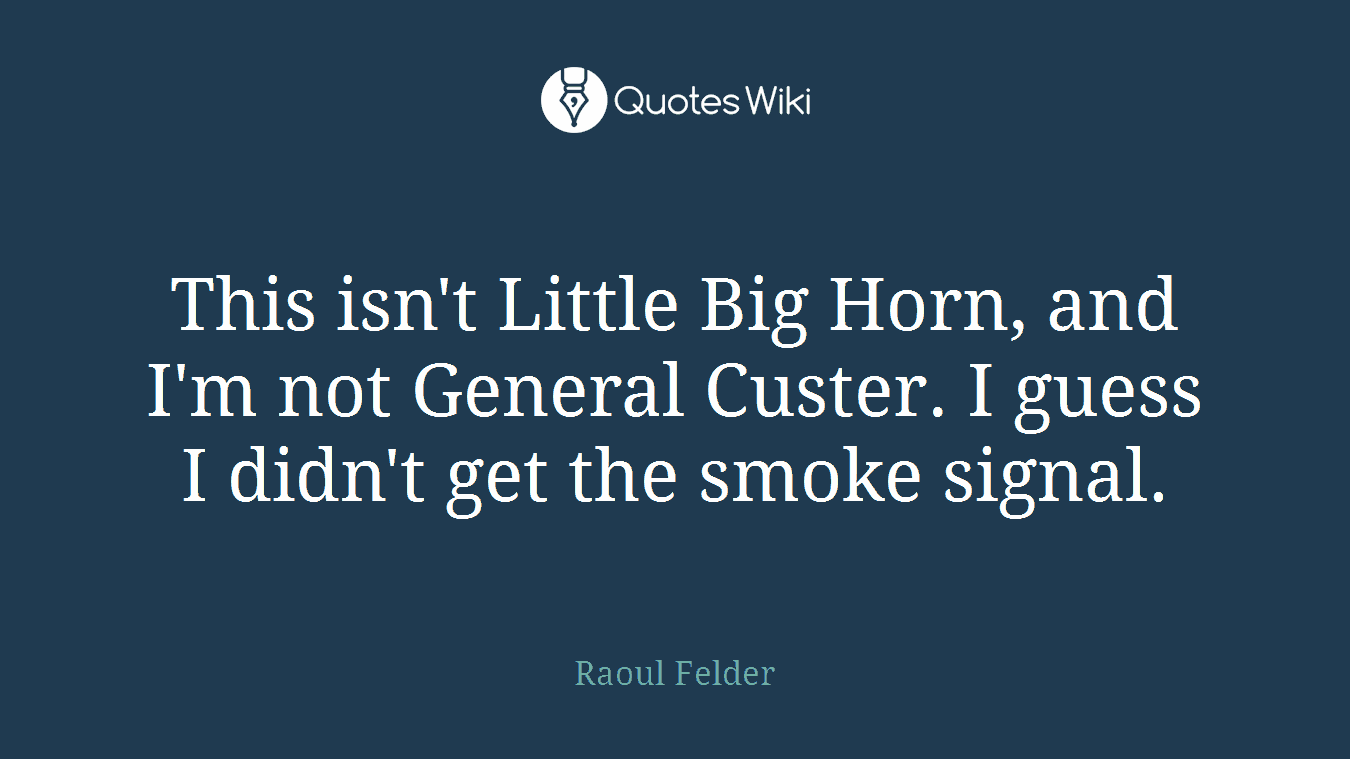 This isn't Little Big Horn, and I'm not General Custer. I guess I didn't get the smoke signal.