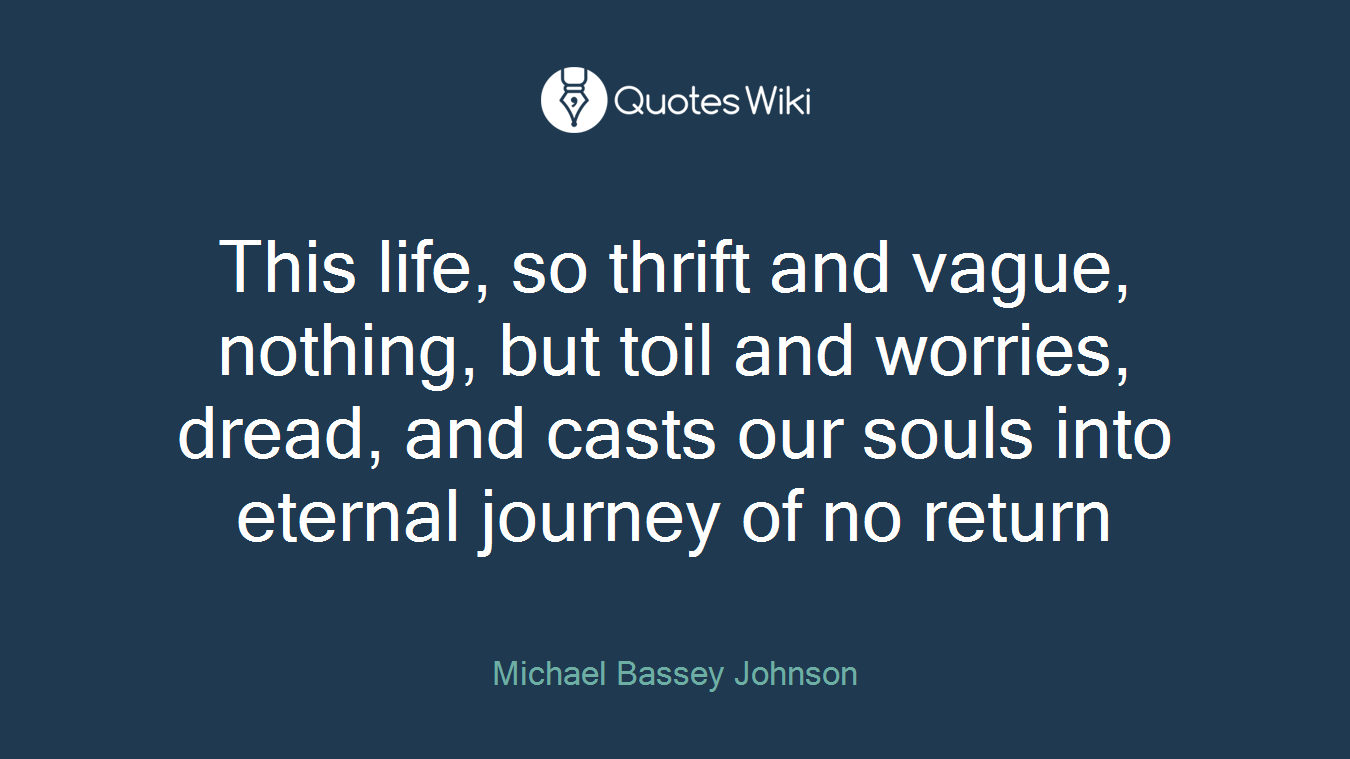 This life, so thrift and vague, nothing, but toil and worries, dread, and casts our souls into eternal journey of no return