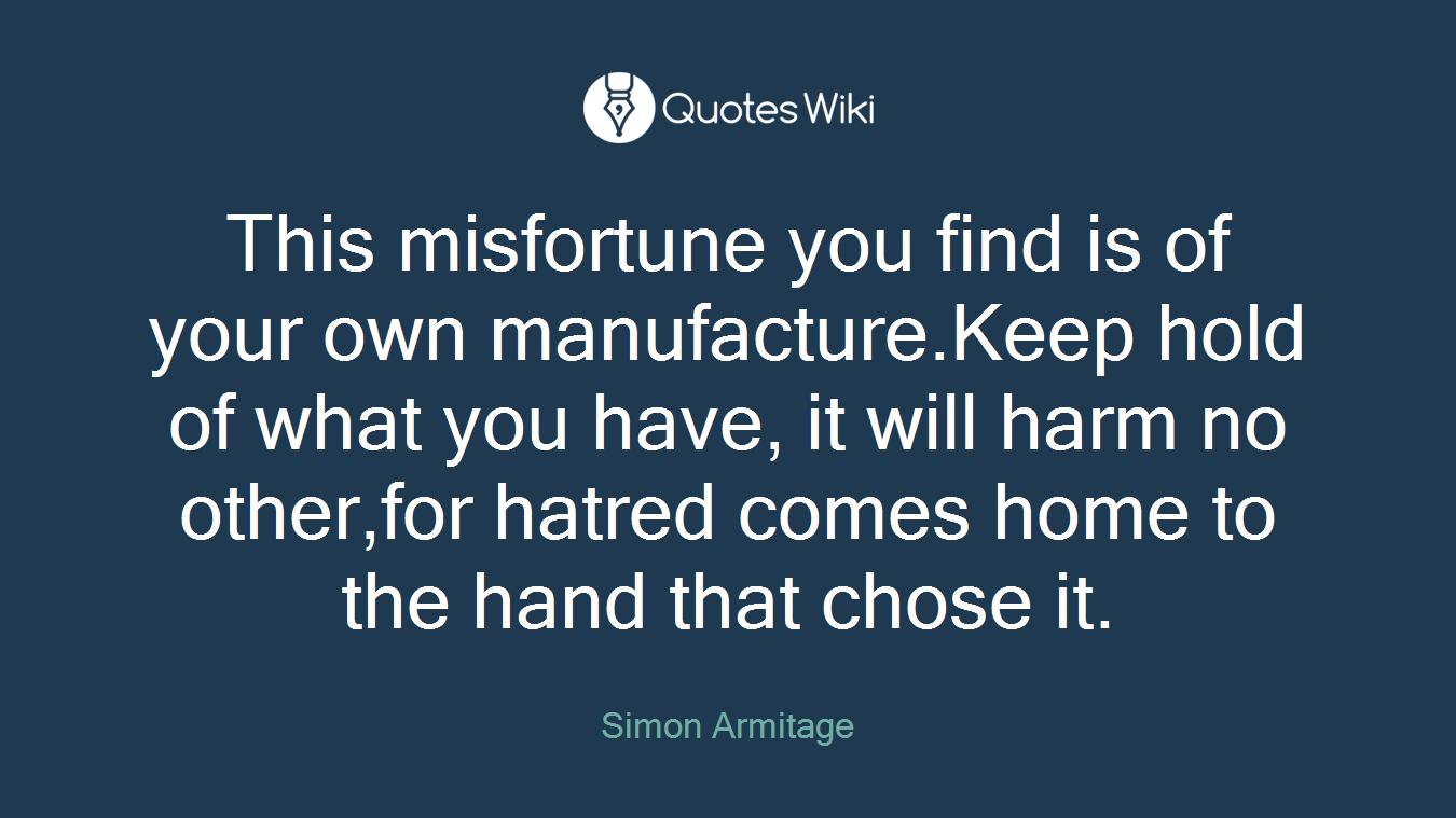 This misfortune you find is of your own manufacture.Keep hold of what you have, it will harm no other,for hatred comes home to the hand that chose it.