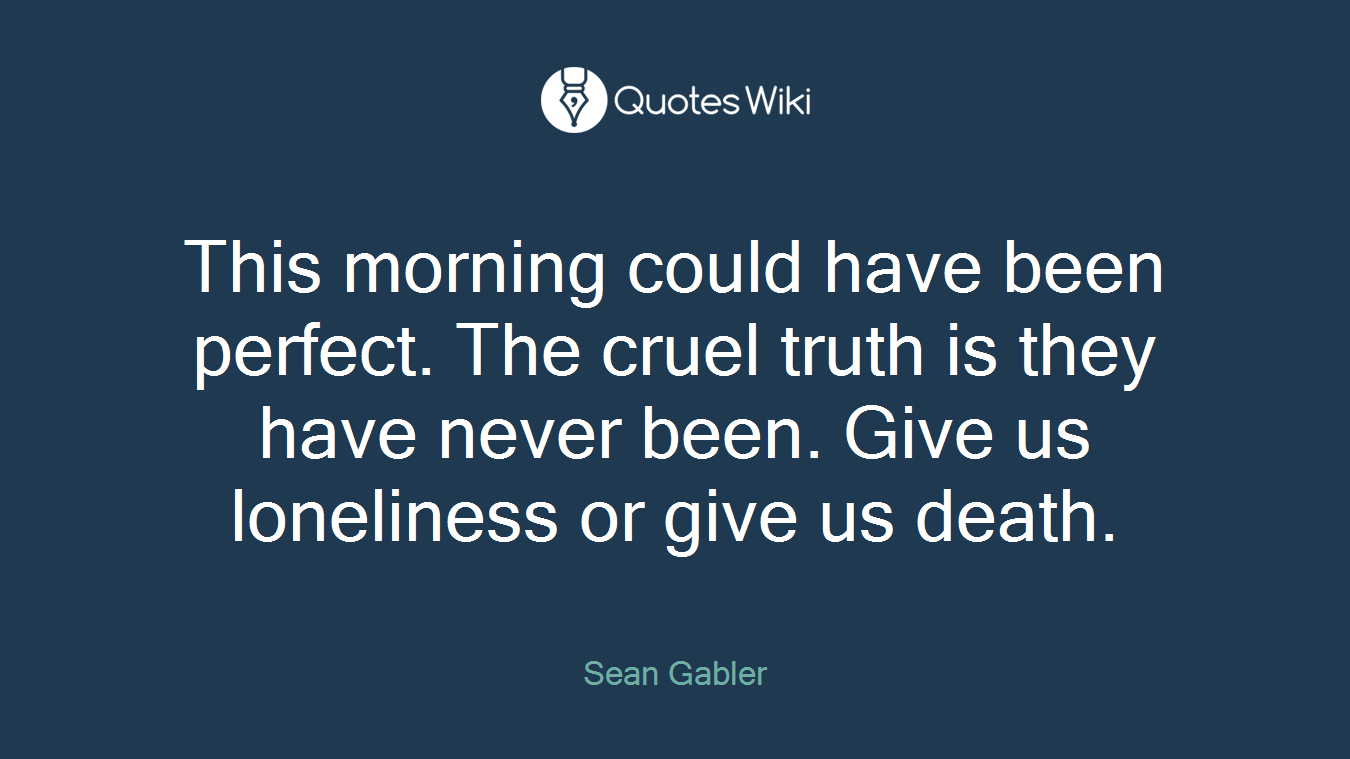 This morning could have been perfect. The cruel truth is they have never been. Give us loneliness or give us death.