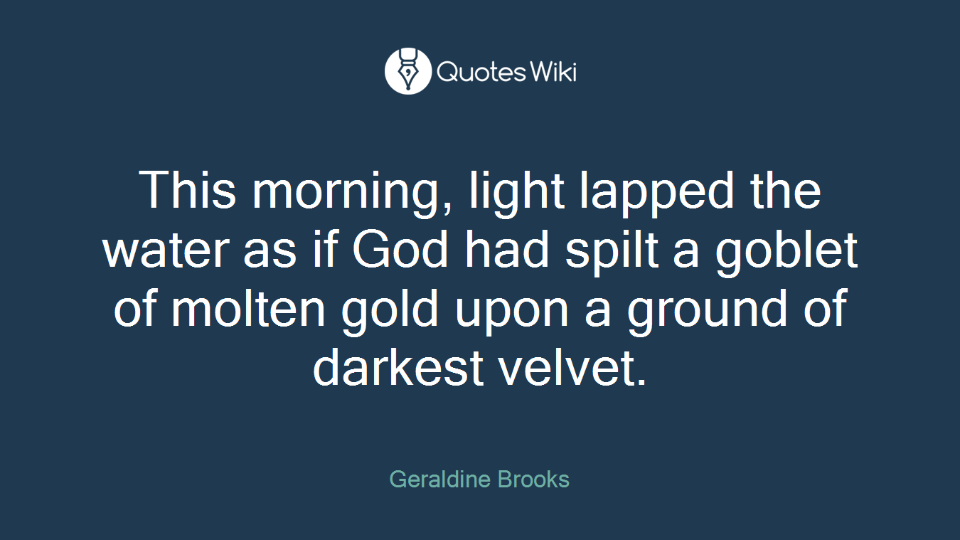 This morning, light lapped the water as if God had spilt a goblet of molten gold upon a ground of darkest velvet.