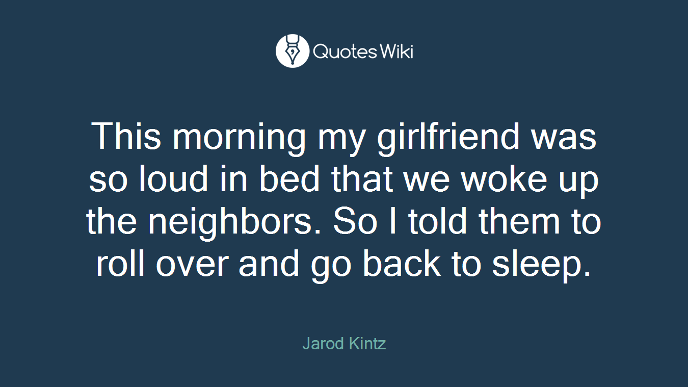 This morning my girlfriend was so loud in bed that we woke up the neighbors. So I told them to roll over and go back to sleep.