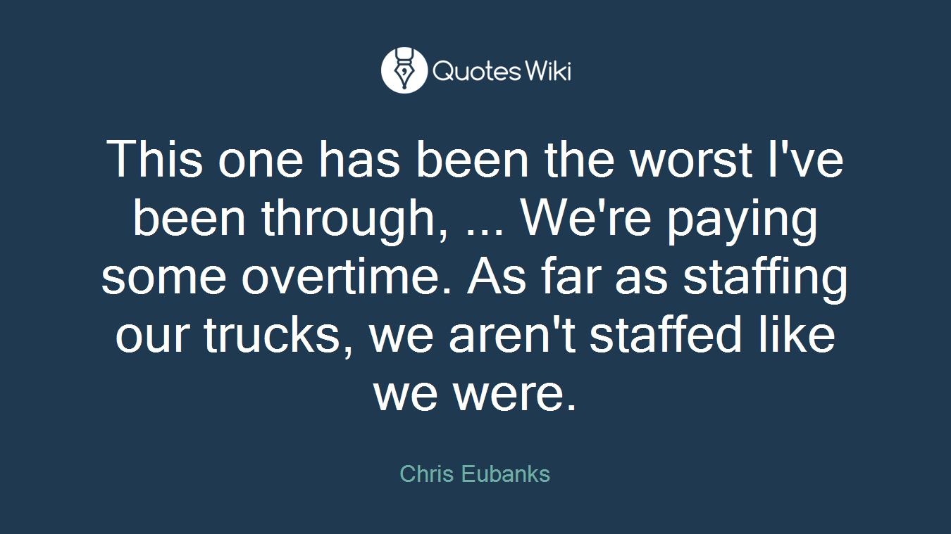 This one has been the worst I've been through, ... We're paying some overtime. As far as staffing our trucks, we aren't staffed like we were.