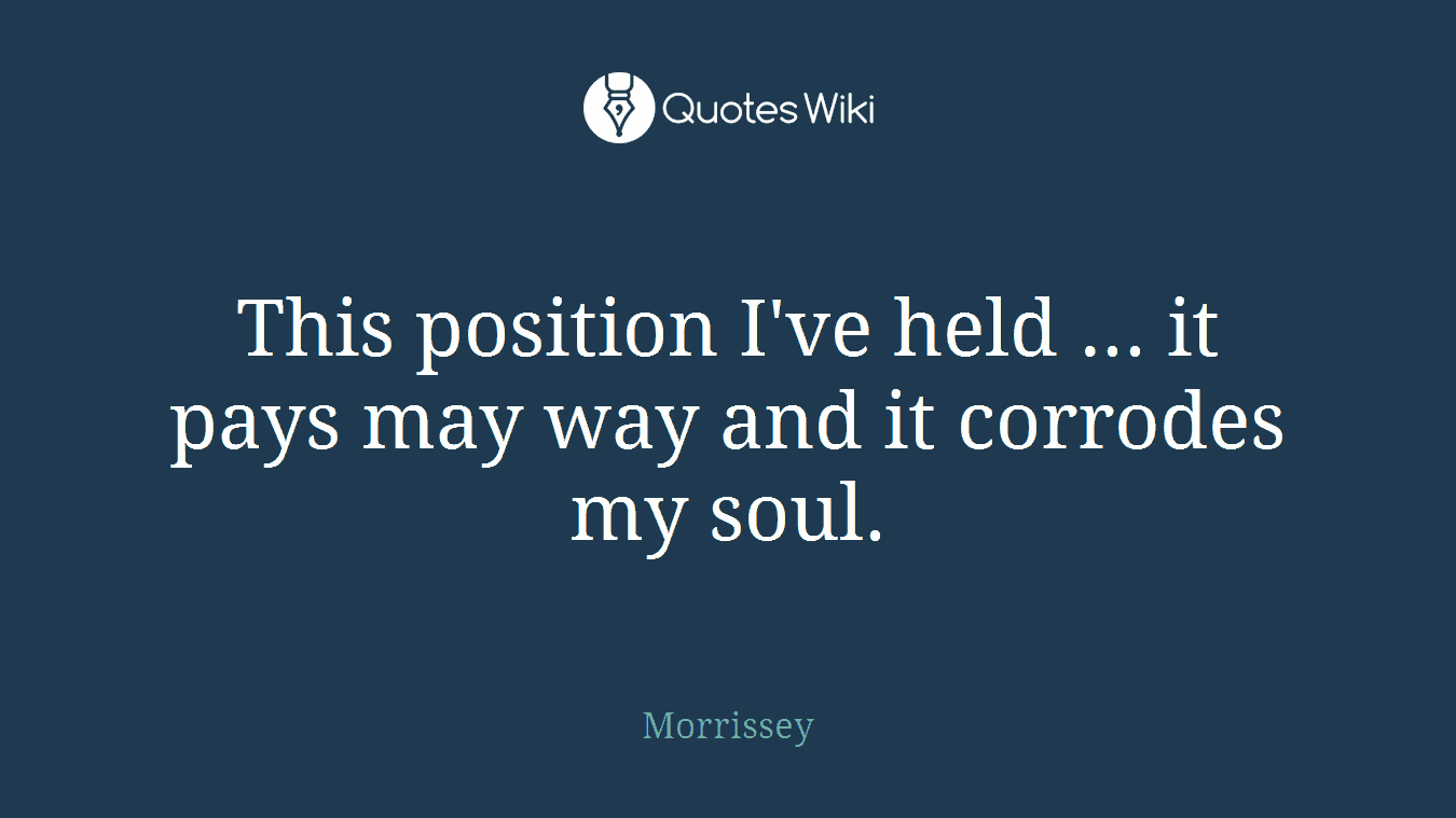 This position I've held ... it pays may way and it corrodes my soul.
