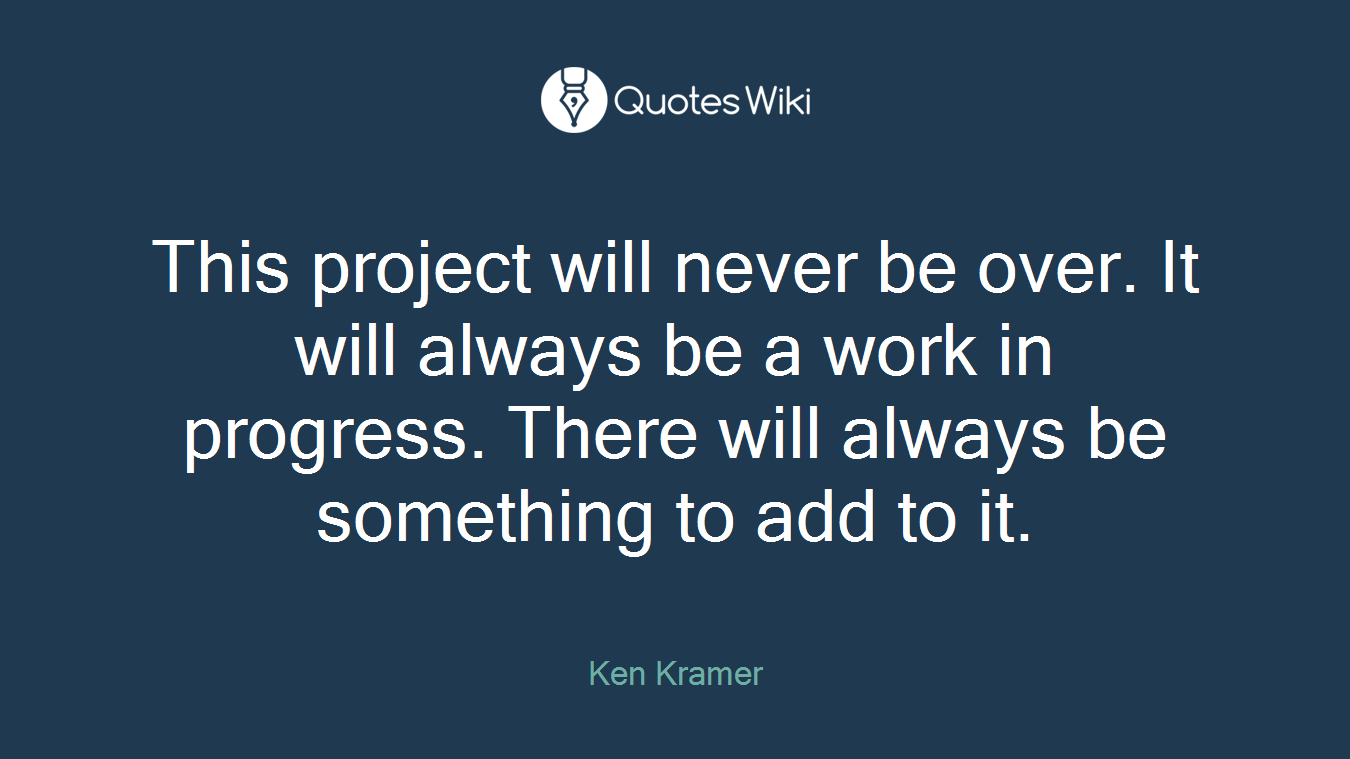 This project will never be over. It will always be a work in progress. There will always be something to add to it.