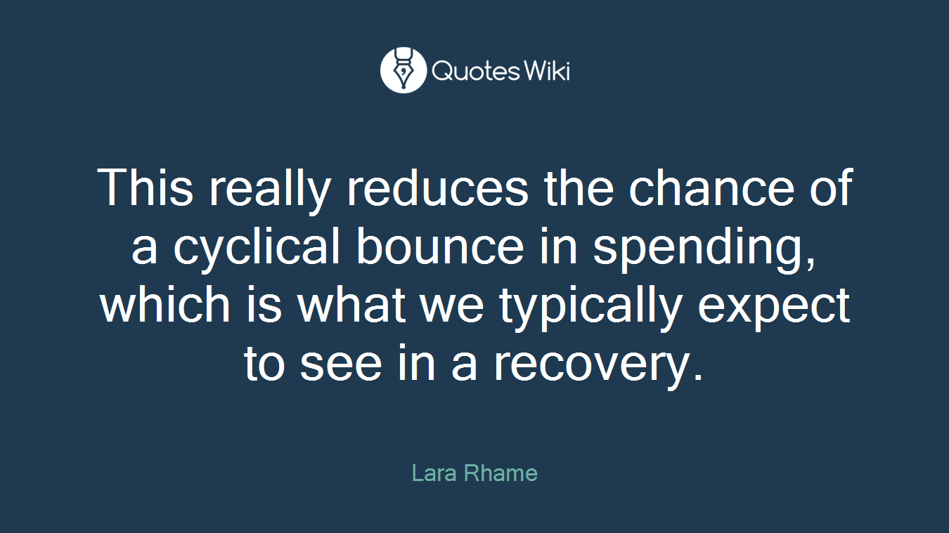 This really reduces the chance of a cyclical bounce in spending, which is what we typically expect to see in a recovery.
