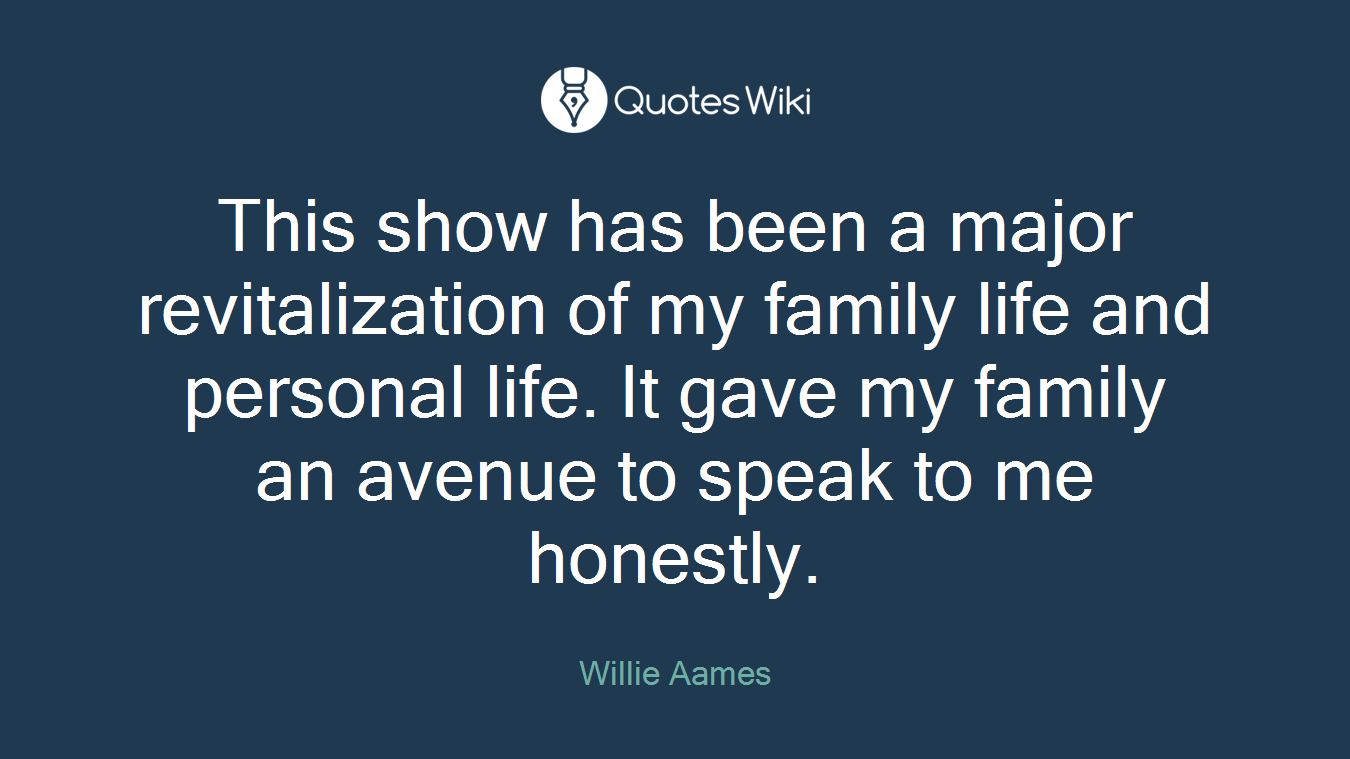 This show has been a major revitalization of my family life and personal life. It gave my family an avenue to speak to me honestly.
