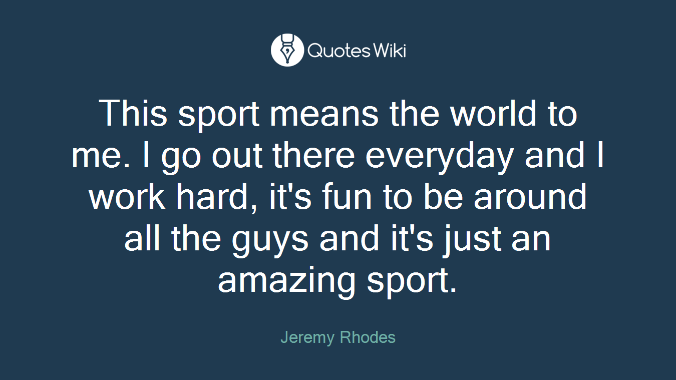 This sport means the world to me. I go out there everyday and I work hard, it's fun to be around all the guys and it's just an amazing sport.