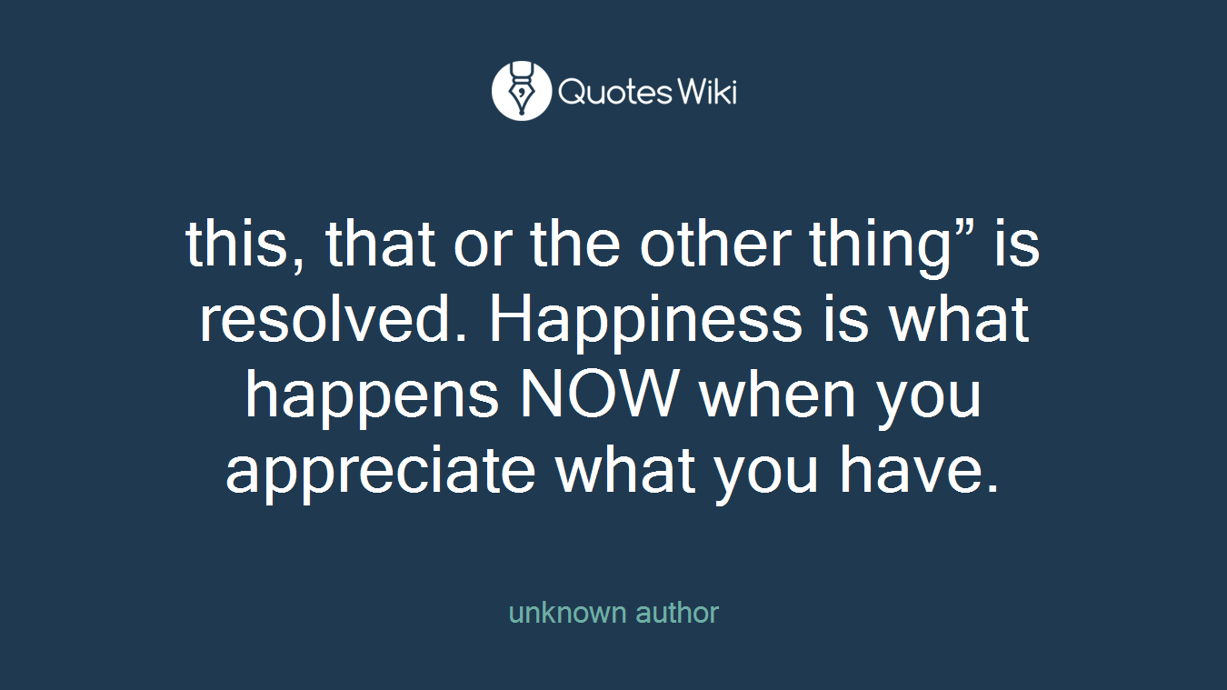 this, that or the other thing” is resolved. Happiness is what happens NOW when you appreciate what you have.
