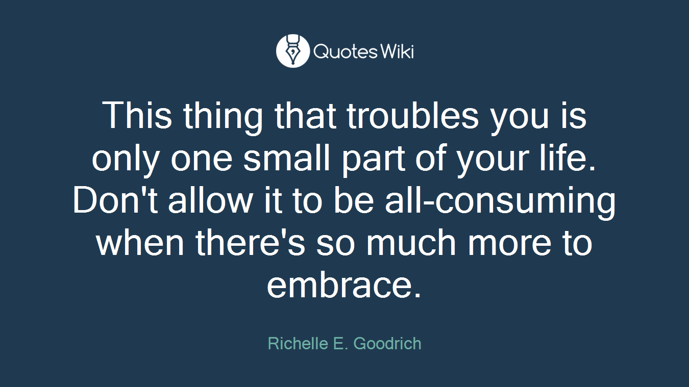 This thing that troubles you is only one small part of your life. Don't allow it to be all-consuming when there's so much more to embrace.