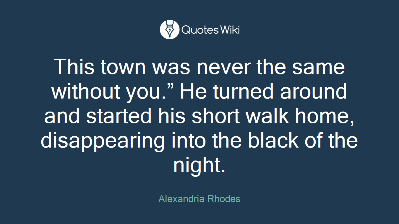 This town was never the same without you.” He turned around and started his short walk home, disappearing into the black of the night.
