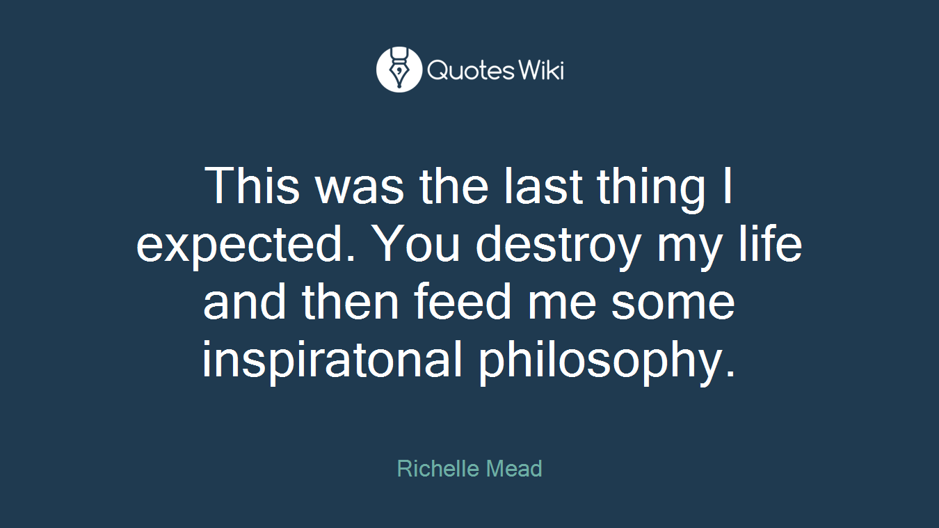 This was the last thing I expected. You destroy my life and then feed me some inspiratonal philosophy.
