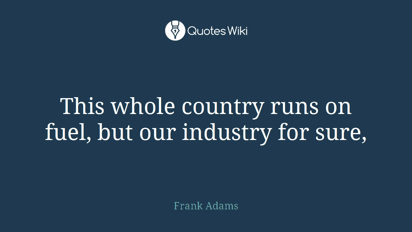 This whole country runs on fuel, but our industry for sure,