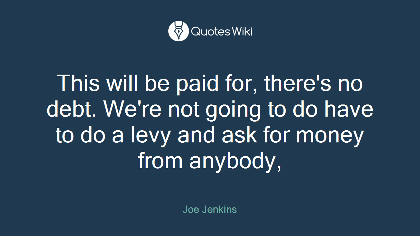 This will be paid for, there's no debt. We're not going to do have to do a levy and ask for money from anybody,