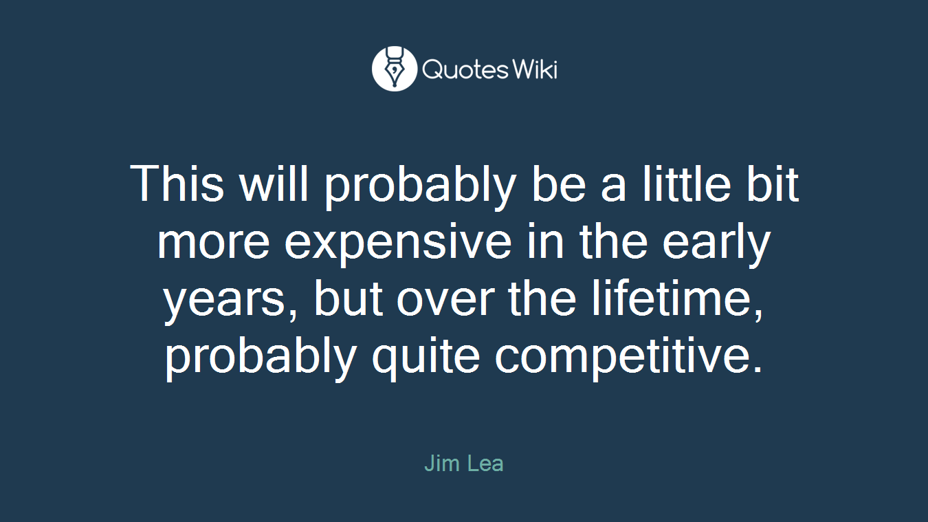 This will probably be a little bit more expensive in the early years, but over the lifetime, probably quite competitive.