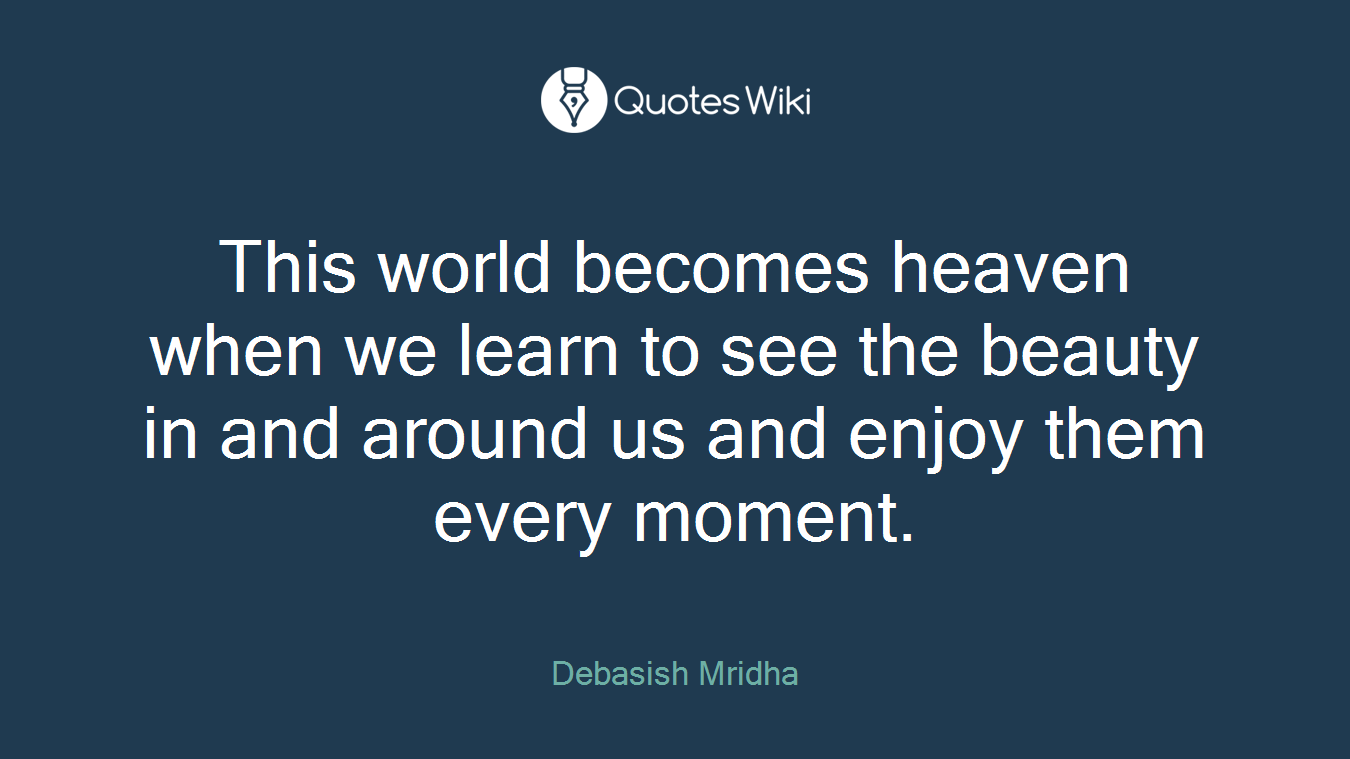This world becomes heaven when we learn to see the beauty in and around us and enjoy them every moment.