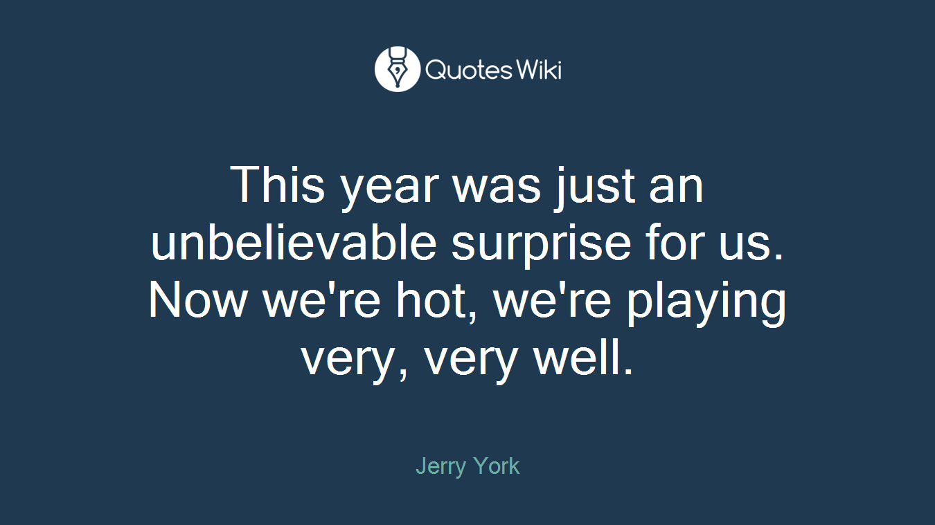 This year was just an unbelievable surprise for us. Now we're hot, we're playing very, very well.