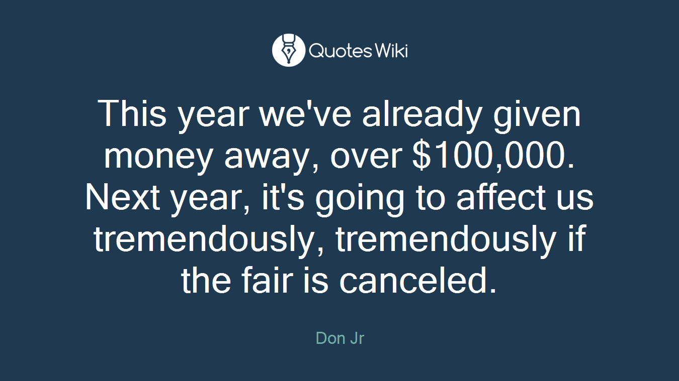 This year we've already given money away, over $100,000. Next year, it's going to affect us tremendously, tremendously if the fair is canceled.