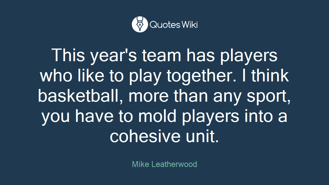 This year's team has players who like to play together. I think basketball, more than any sport, you have to mold players into a cohesive unit.