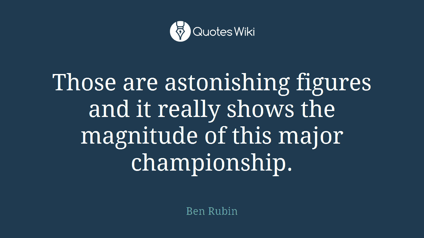 Those are astonishing figures and it really shows the magnitude of this major championship.