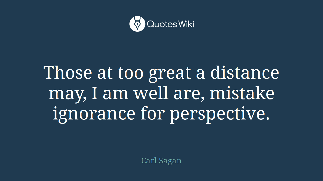 Those at too great a distance may, I am well are, mistake ignorance for perspective.