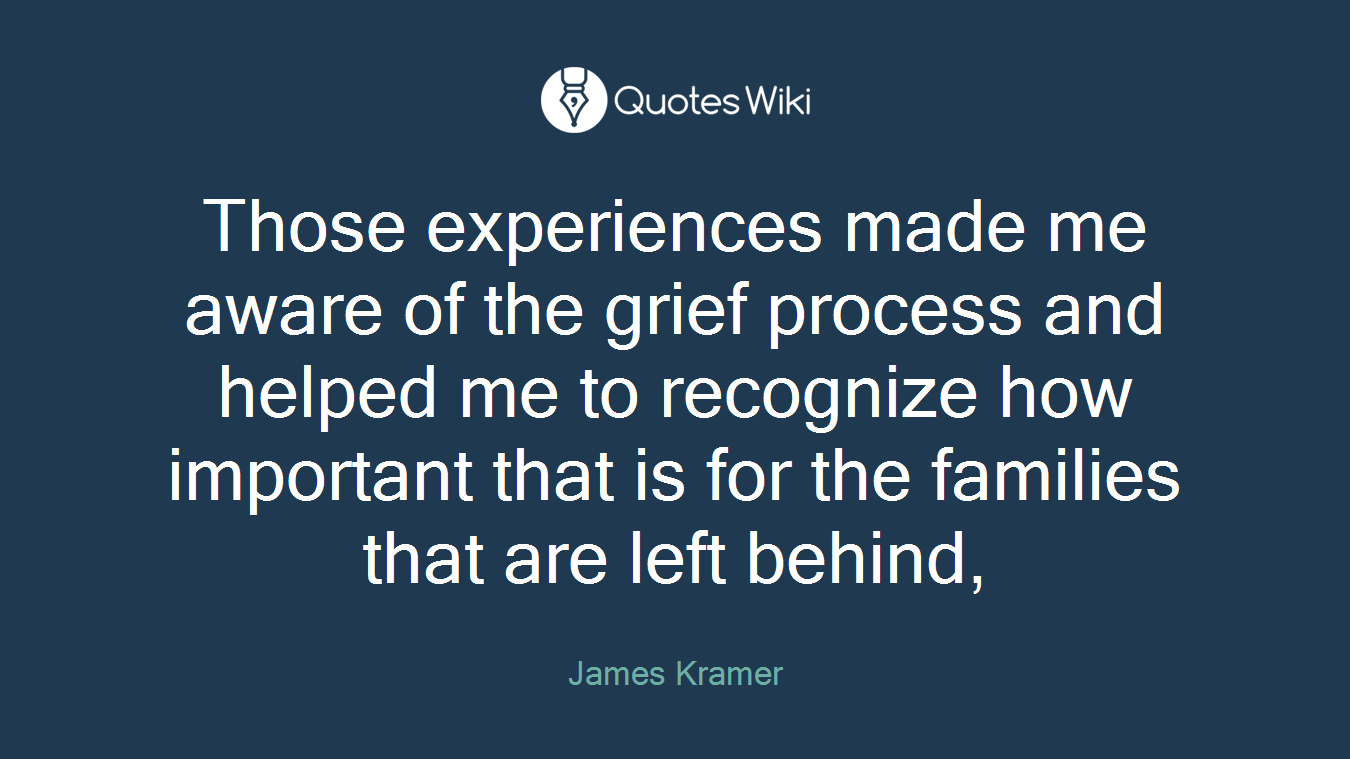 Those experiences made me aware of the grief process and helped me to recognize how important that is for the families that are left behind,