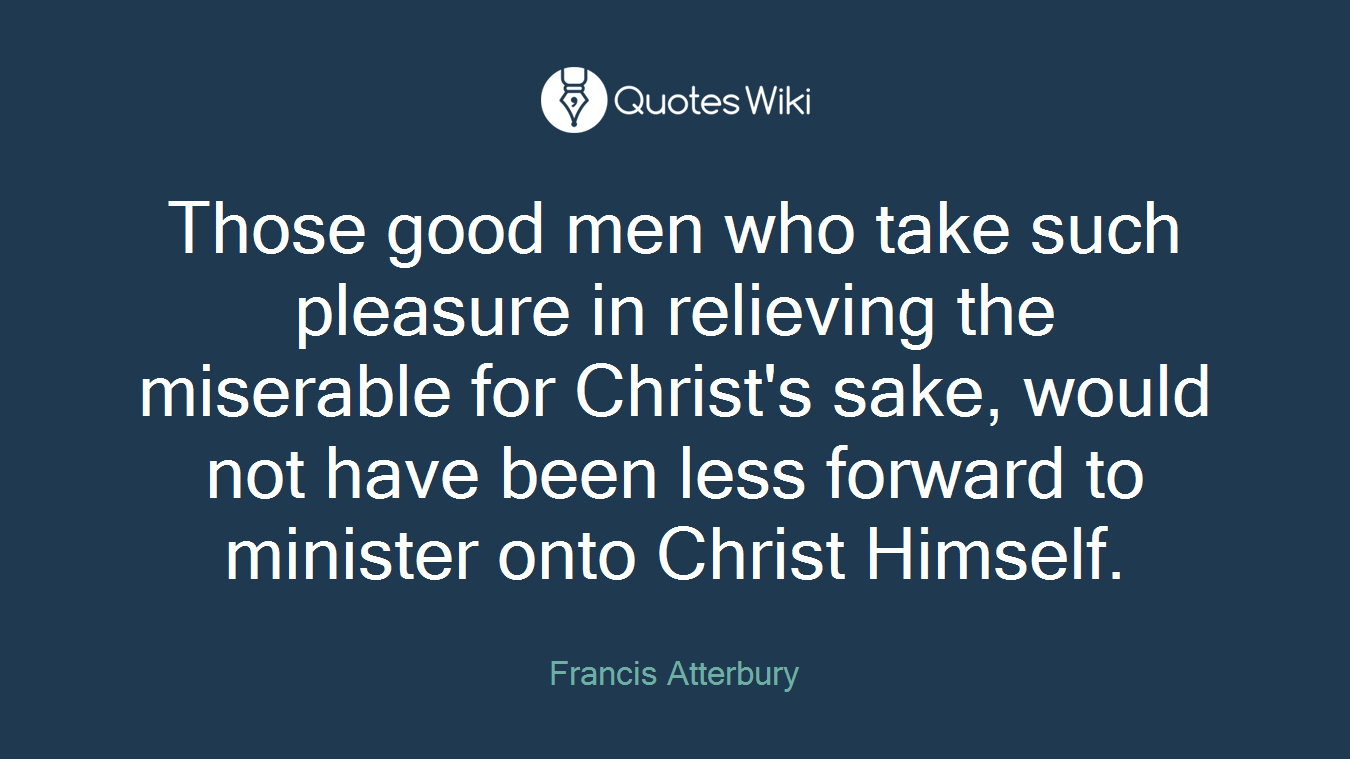 Those good men who take such pleasure in relieving the miserable for Christ's sake, would not have been less forward to minister onto Christ Himself.