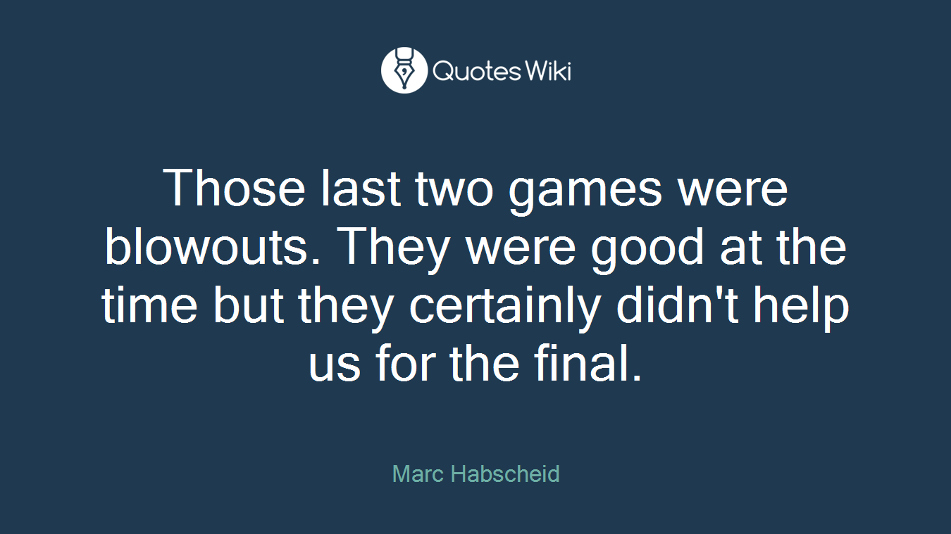 Those last two games were blowouts. They were good at the time but they certainly didn't help us for the final.