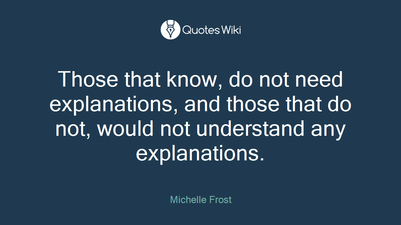 Those that know, do not need explanations, and those that do not, would not understand any explanations.