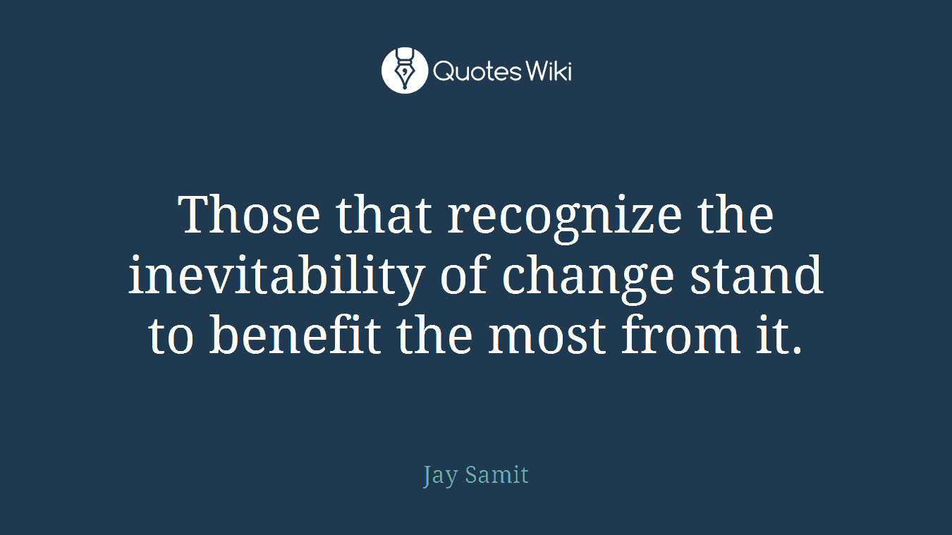 Those that recognize the inevitability of change stand to benefit the most from it.
