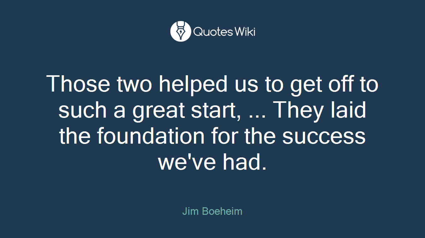 Those two helped us to get off to such a great start, ... They laid the foundation for the success we've had.