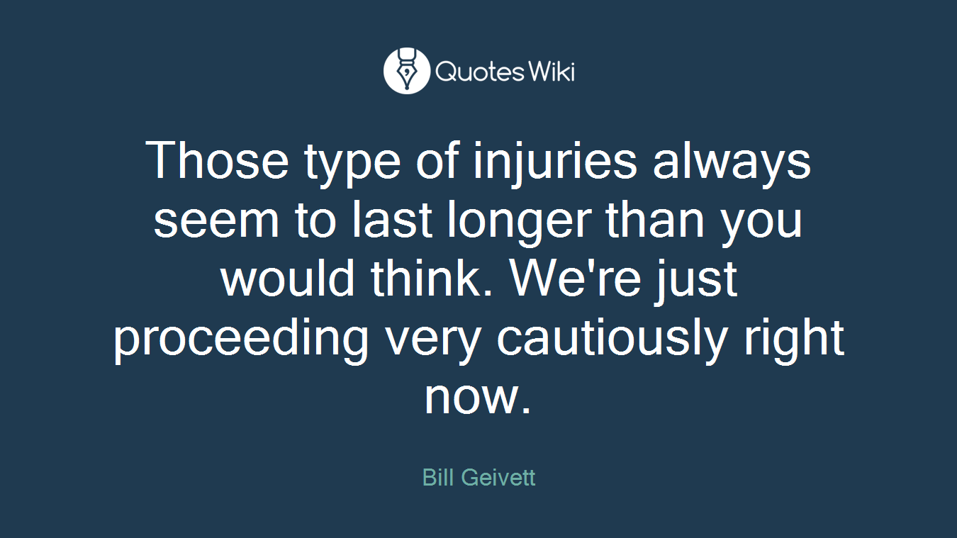 Those type of injuries always seem to last longer than you would think. We're just proceeding very cautiously right now.