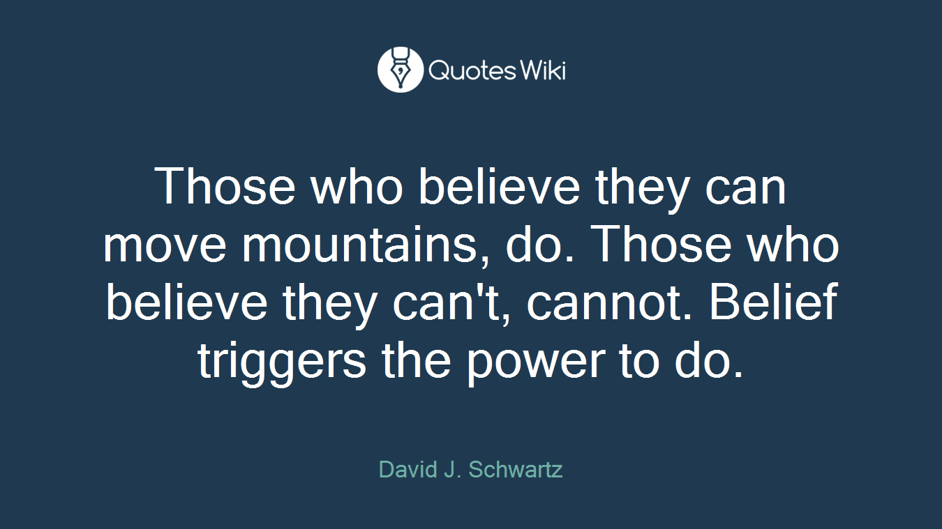 Those who believe they can move mountains, do. Those who believe they can't, cannot. Belief triggers the power to do.