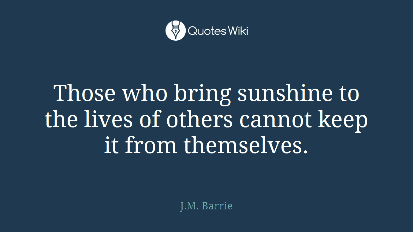 Those who bring sunshine to the lives of others cannot keep it from themselves.