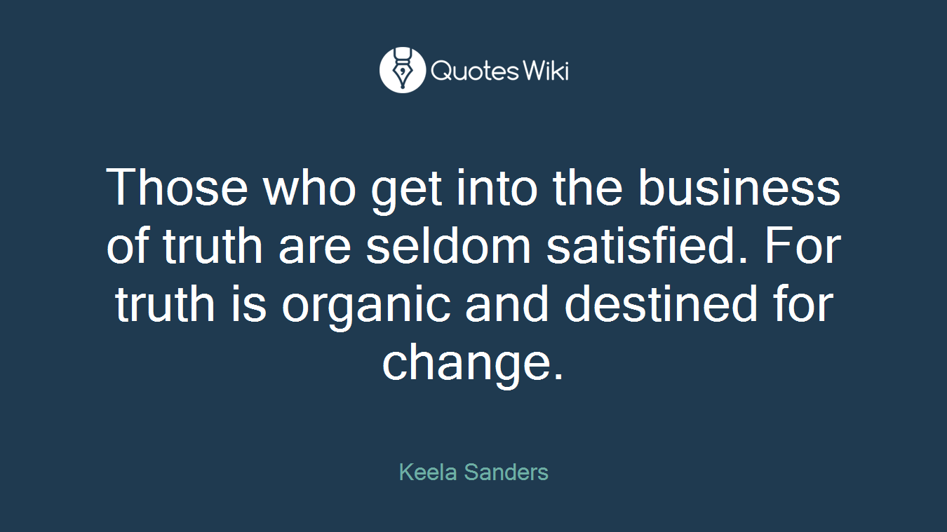 Those who get into the business of truth are seldom satisfied. For truth is organic and destined for change.