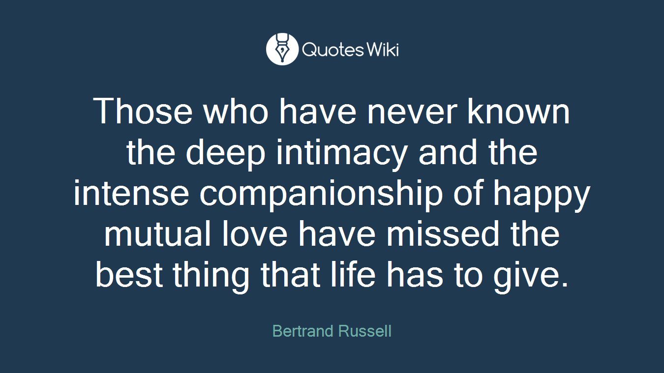 Those who have never known the deep intimacy and the intense companionship of happy mutual love have missed the best thing that life has to give.