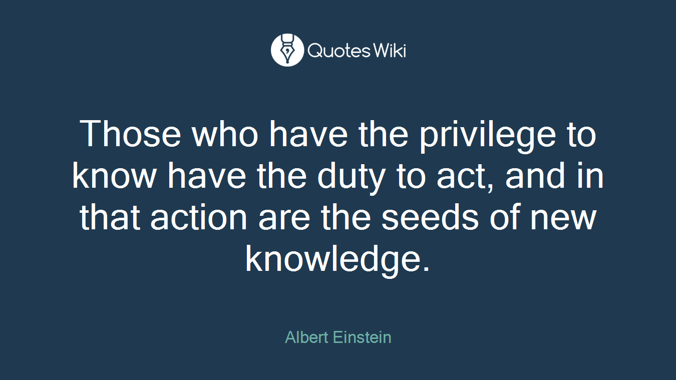 Those who have the privilege to know have the duty to act, and in that action are the seeds of new knowledge.