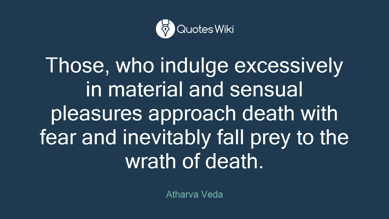 Those, who indulge excessively in material and sensual pleasures approach death with fear and inevitably fall prey to the wrath of death.