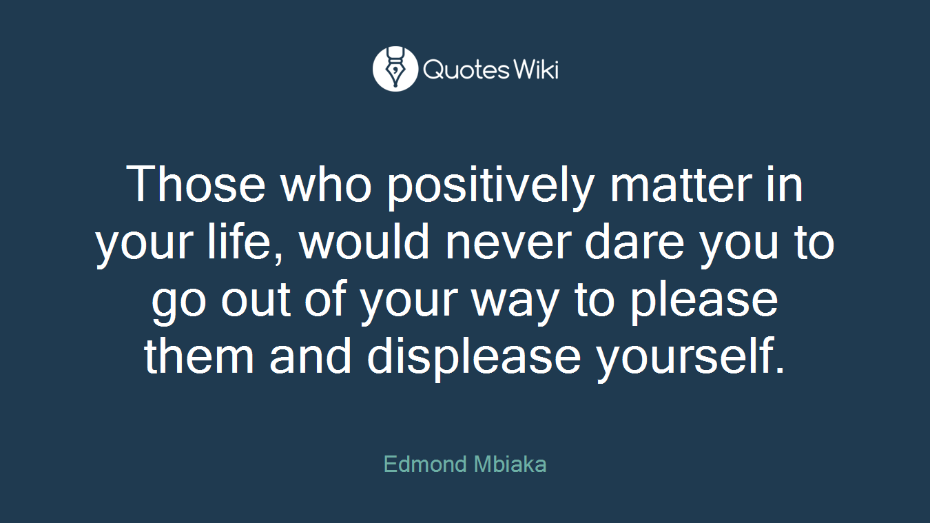 Those who positively matter in your life, would never dare you to go out of your way to please them and displease yourself.