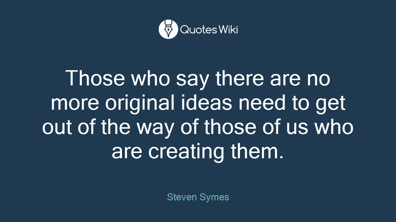 Those who say there are no more original ideas need to get out of the way of those of us who are creating them.