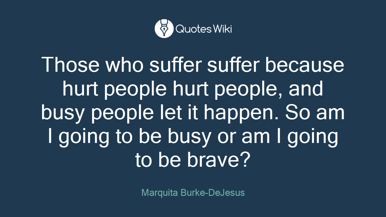 Those who suffer suffer because hurt people hurt people, and busy people let it happen. So am I going to be busy or am I going to be brave?