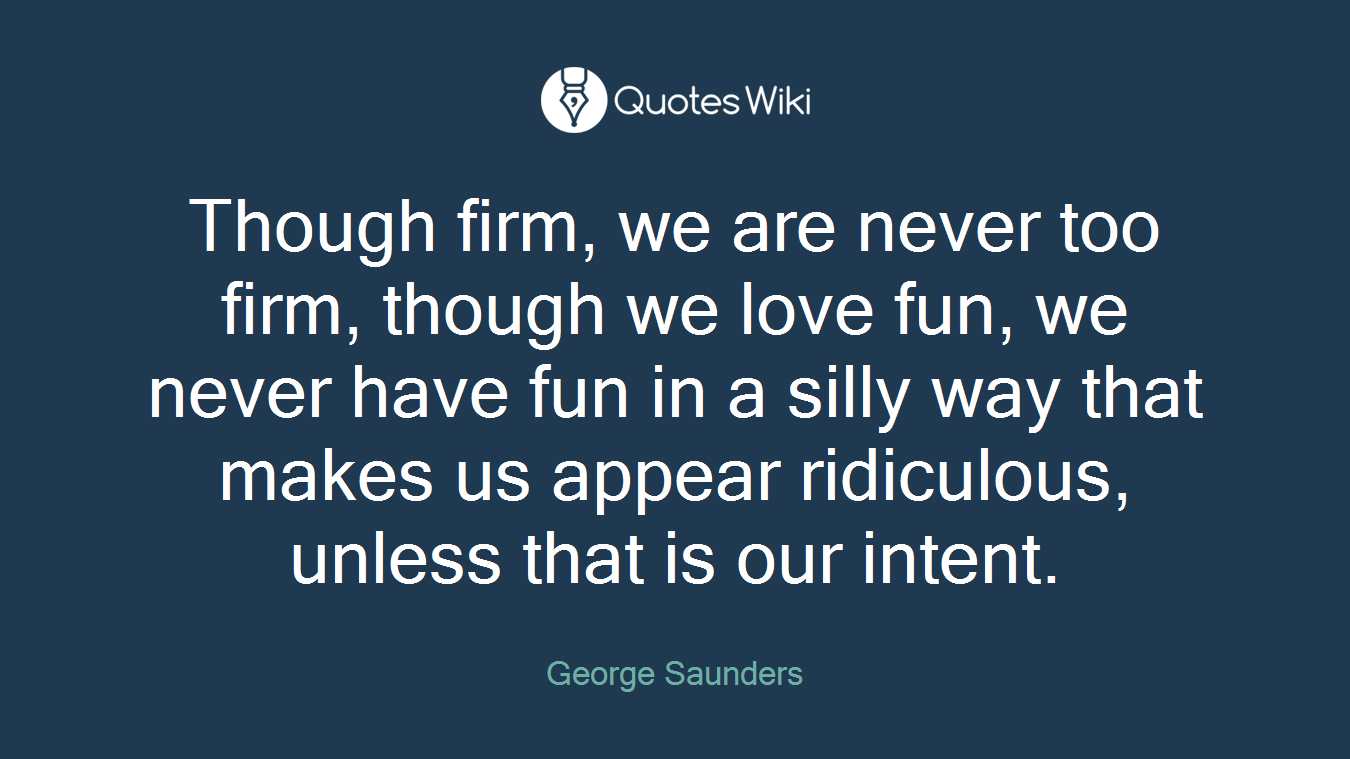Though firm, we are never too firm, though we love fun, we never have fun in a silly way that makes us appear ridiculous, unless that is our intent.