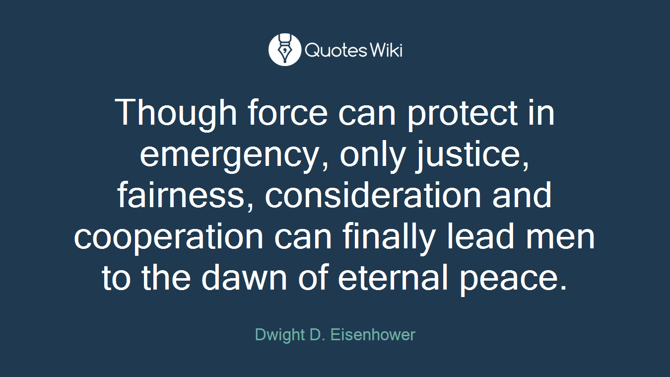 Though force can protect in emergency, only justice, fairness, consideration and cooperation can finally lead men to the dawn of eternal peace.