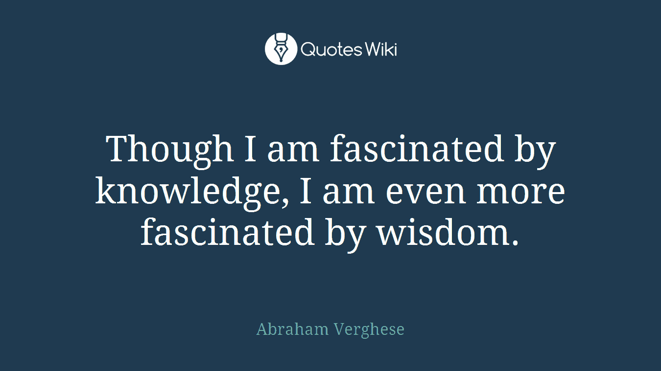 Though I am fascinated by knowledge, I am even more fascinated by wisdom.