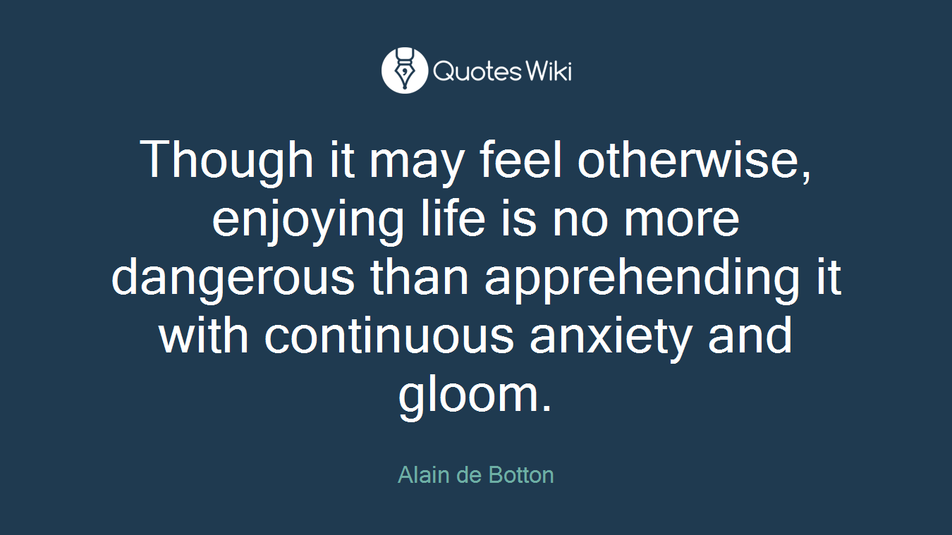 Though it may feel otherwise, enjoying life is no more dangerous than apprehending it with continuous anxiety and gloom.