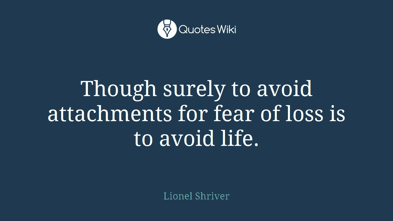 Though surely to avoid attachments for fear of loss is to avoid life.