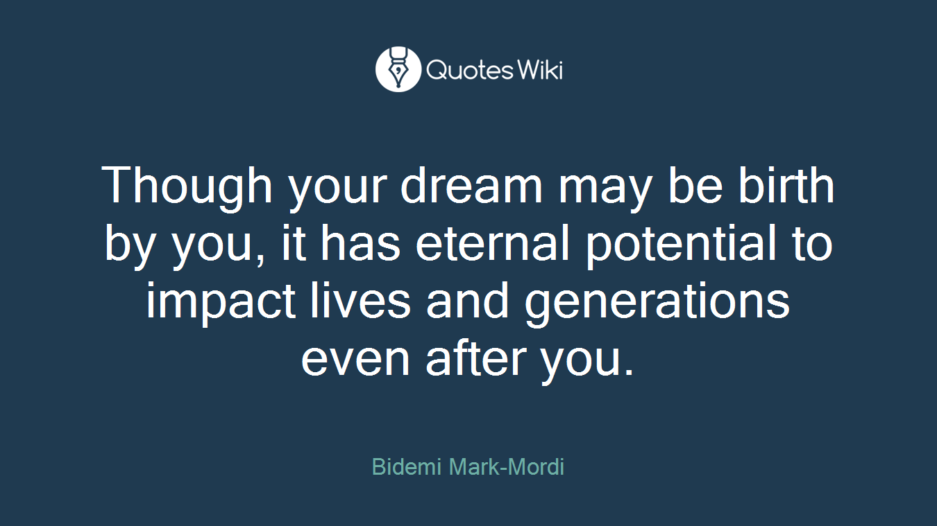 Though your dream may be birth by you, it has eternal potential to impact lives and generations even after you.
