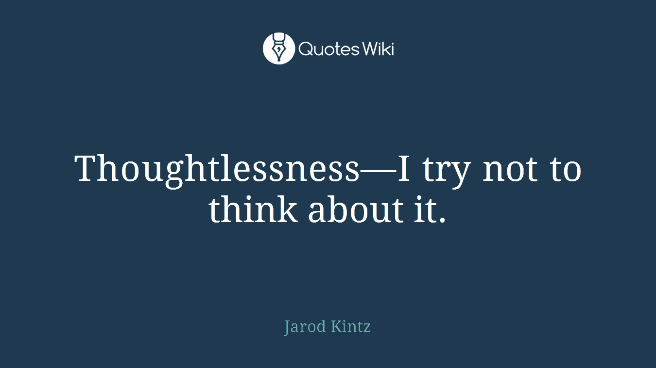 Thoughtlessness—I try not to think about it.