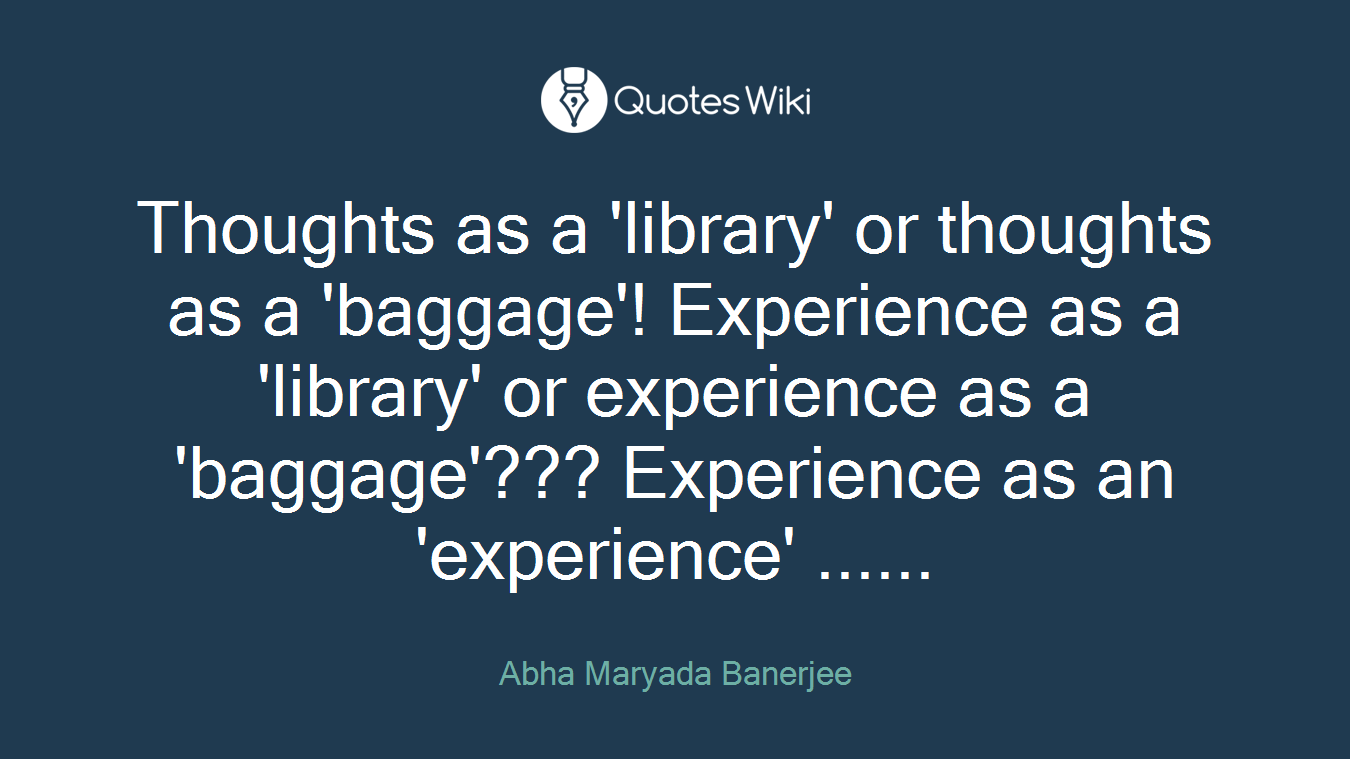 Thoughts as a 'library' or thoughts as a 'baggage'! Experience as a 'library' or experience as a 'baggage'??? Experience as an 'experience' ......