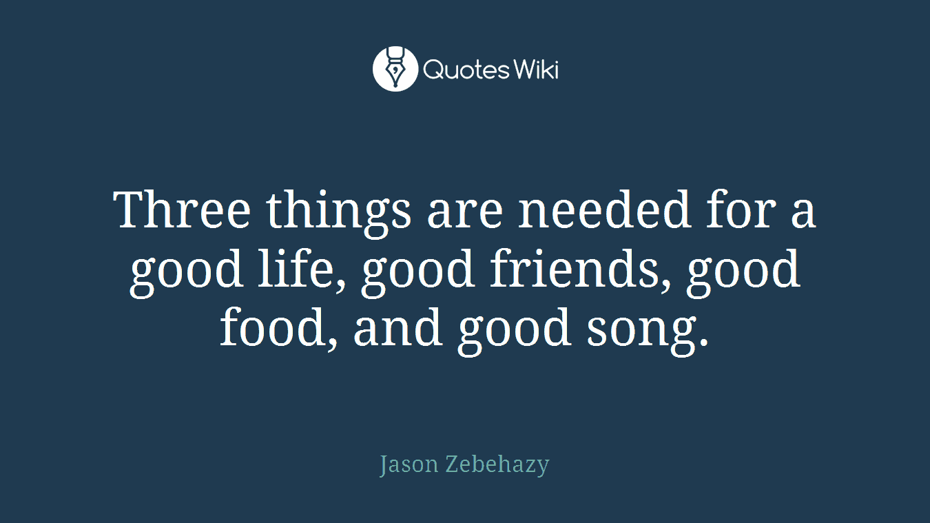 Three things are needed for a good life, good friends, good food, and good song.
